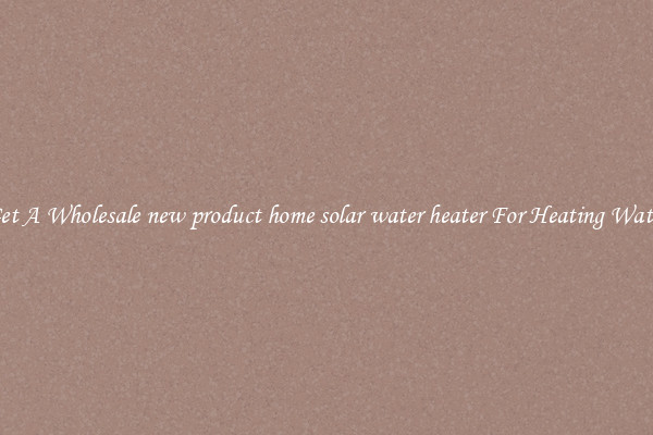 Get A Wholesale new product home solar water heater For Heating Water