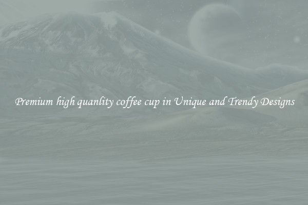 Premium high quanlity coffee cup in Unique and Trendy Designs