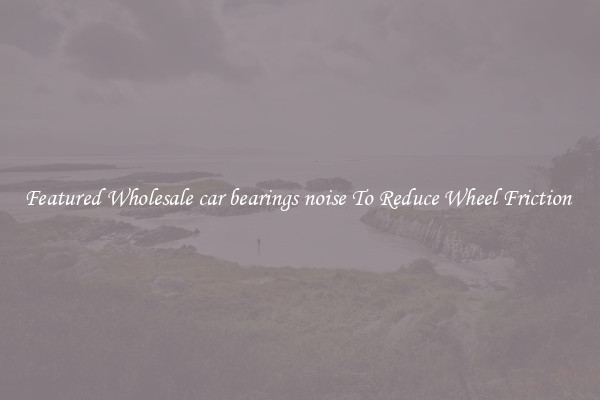Featured Wholesale car bearings noise To Reduce Wheel Friction 